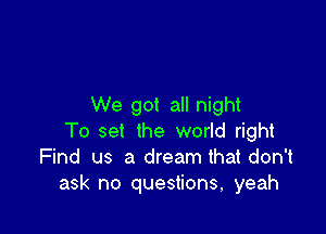 We got all night

To set the world right
Find us a dream that don't
ask no questions, yeah