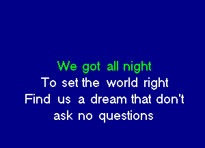 We got all night

To set the world right
Find us a dream that don't
ask no questions