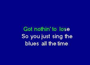 Got nothin' to lose

80 you just sing the
blues all the time