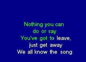 Nothing you can

do or say
You've got to leave,
just get away
We all know the song