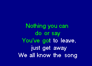 Nothing you can

do or say
You've got to leave,
just get away
We all know the song