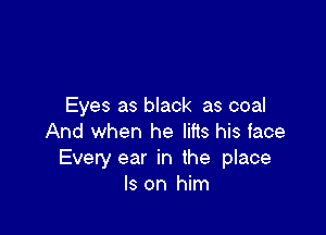 Eyes as black as coal

And when he lifts his face
Evety ear in the place
Is on him