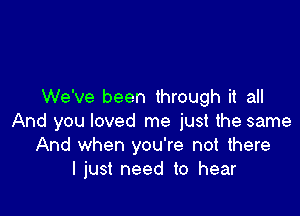 We've been through it all

And you loved me just the same
And when you're not there
I just need to hear