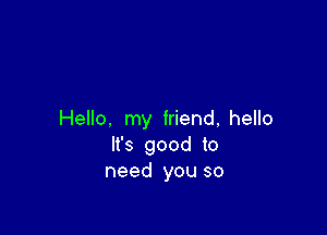 Hello. my friend, hello
It's good to
need you so