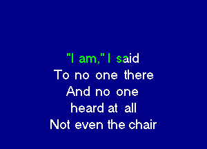 I am, I said

To no one there
And no one
heard at all

Not even the chair