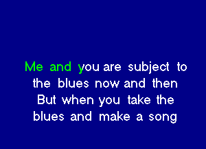 Me and you are subject to

the blues now and then
But when you take the
blues and make a song