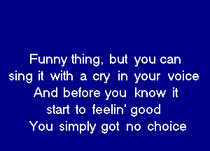 Funnything. but you can

sing it with a cry in your voice
And before you know it
start to feelin' good
You simply got no choice