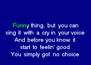 Funnything. but you can

sing it with a cry in your voice
And before you know it
start to feelin' good
You simply got no choice