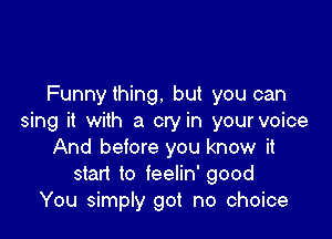 Funnything. but you can

sing it with a cry in your voice
And before you know it
start to feelin' good
You simply got no choice