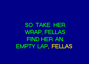 SO TAKE HER

WRAP, FELLAS
FIND HER AN
EMPTY LAP, FELLAS