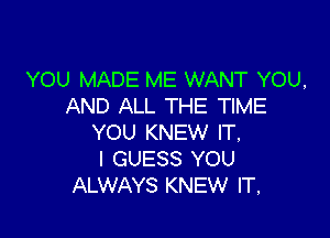 YOU MADE ME WANT YOU,
AND ALL THE TIME

YOU KNEW IT,
I GUESS YOU
ALWAYS KNEW IT,