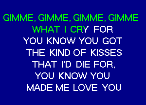 GIMME, GIMME, GIMME, GIMME
WHAT I CRY FOR
YOU KNOW YOU GOT
THE KIND OF KISSES
THAT I'D DIE FOR,
YOU KNOW YOU
MADE ME LOVE YOU