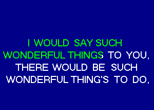 I WOULD SAY SUCH
WONDERFUL THINGS TO YOU,
THERE WOULD BE SUCH
WONDERFUL THINGS TO DO,