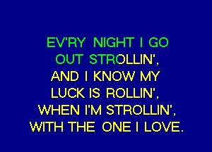 EV'RY NIGHT I GO
OUT STROLLIN'.
AND I KNOW MY

LUCK IS ROLLIN'.
WHEN I'M STROLLIN'.
WITH THE ONE I LOVE.