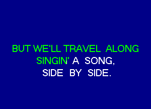 BUT WE'LL TRAVEL ALONG

SINGIN'A SONG,
SIDE BY SIDE.