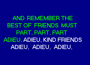 AND REMEMBER THE
BEST OF FRIENDS MUST
PART, PART, PART
ADIEU, ADIEU, KIND FRIENDS
ADIEU, ADIEU. ADIEU.