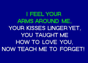 I FEEL YOUR
ARMS AROUND ME,
YOUR KISSES LINGER YET,
YOU TAUGHT ME
HOW TO LOVE YOU,
NOW TEACH ME TO FORGET!