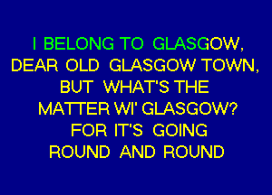 I BELONG TO GLASGOW,
DEAR OLD GLASGOW TOWN,
BUT WHAT'S THE
MATTER WI' GLASGOW?
FOR IT'S GOING
ROUND AND ROUND