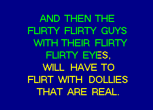 AND THEN THE
FLIRW FLIRTY GUYS
WITH THEIR FLIRW

FLIRTY EYES.

WILL HAVE TO
FLIRT WITH DOLLIES

THAT ARE REAL. l
