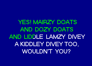 YES! MAIRZY DOATS
AND DOZY DOATS
AND LIDDLE LAMZY DIVEY
A KIDDLEY DIVEY TOO.

WOULDN'T YOU? I