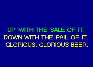UP WITH THE SALE OF IT,
DOWN WITH THE PAIL OF IT,
GLORIOUS, GLORIOUS BEER.