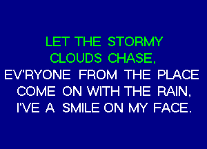 LET THE STORMY
CLOUDS CHASE,
EV'RYONE FROM THE PLACE
COME ON WITH THE RAIN,
I'VE A SMILE ON MY FACE.