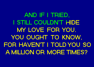 AND IF I TRIED,
I STILL COULDN'T HIDE
MY LOVE FOR YOU.
YOU OUGHT TO KNOW,
FOR HAVEN'T I TOLD YOU 80
A MILLION OR MORE TIMES?