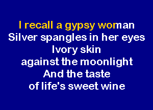 I recall a gypsy woman
Silver spangles in her eyes
Ivory skin
againstthe moonlight

And the taste
of life's sweet wine