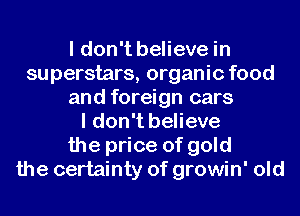 I don't believe in
superstars, organic food
and foreign cars
I don't believe
the price of gold
the certainty of growin' old