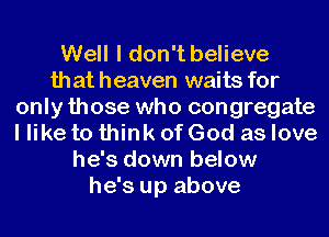 Well I don't believe
that heaven waits for
only those who congregate
I like to think of God as love
he's down below
he's up above