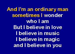 And I'm an ordinary man
sometimes I wonder
who I am
Butl believe in love
lbelieve in music
I believe in magic

and I believe in you I