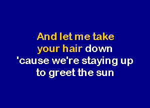 And Ietmetake
your hair down

'cause we're staying up
to greet the sun