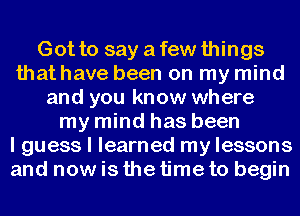 Gotto sayafewthings
that have been on my mind
and you know where
my mind has been
I guess I learned my lessons
and nowis the time to begin