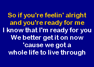 So if you're feelin' alright
and you're ready for me
I know that I'm ready for you
We better get it on now
'cause we got a
whole life to live through