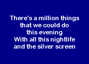 There's a million things
that we could do

this evening
With all this nightlife
and the silver screen