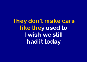 They don't make cars
like they used to

I wish we still
had it today