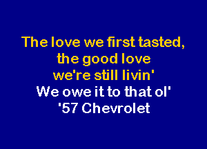 The love we first tasted,
the good love

we're still Iivin'
We owe it to that ol'
'57 Chevrolet