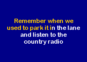 Remember when we
used to park it in the lane

and listen to the
country radio