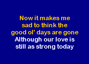 Now it makes me
sad to think the

good ol' days are gone
Although our love is
still as strong today