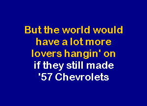 But the world would
have a lot more

lovers hangin' on
ifthey still made
'57 Chevrolets