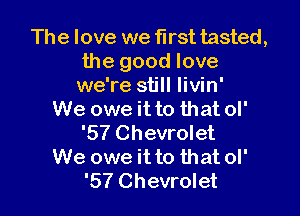 The love we first tasted,
the good love
we're still Iivin'

We owe it to that ol'
'57 Chevrolet
We owe it to that ol'
'57 Chevrolet