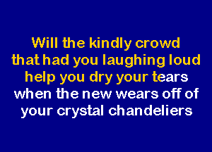 Will the kindly crowd
that had you laughing loud
help you dry your tears
when the new wears off of
your crystal ch an deliers
