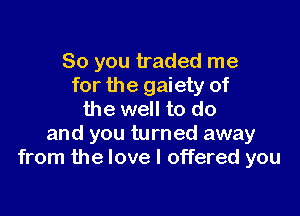 So you traded me
for the gaiety of

the well to do
and you turned away
from the love I offered you
