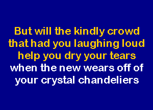 But will the kindly crowd
that had you laughing loud
help you dry your tears
when the new wears off of
your crystal ch an deliers
