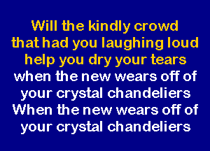 Will the kindly crowd
that had you laughing loud
help you dry your tears
when the new wears off of
your crystal ch an deliers
When the new wears off of
your crystal ch an deliers