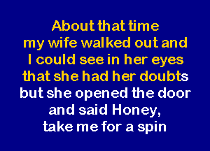 About that time
my wife walked out and
I could see in her eyes
that she had her doubts
but she opened the door
and said Honey,
take me for a spin