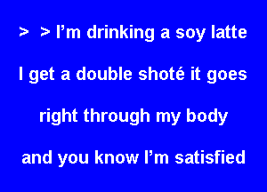 Pm drinking a soy latte
I get a double shott'e it goes
right through my body

and you know Pm satisfied