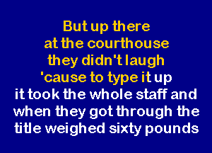 But up there
at the courthouse
they didn't laugh
'cause to type it up
it took the whole staff and
when they gotthrough the
title weighed sixty pounds