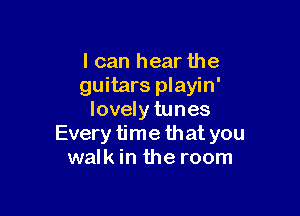 I can hear the
guitars playin'

lovely tunes
Every time that you
walk in the room