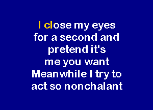 I close my eyes
for a second and
pretend it's

me you want
Meanwhile I try to
act so nonchalant